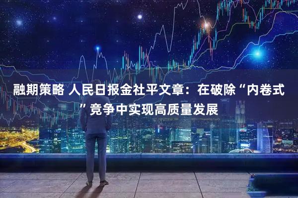 融期策略 人民日报金社平文章：在破除“内卷式”竞争中实现高质量发展