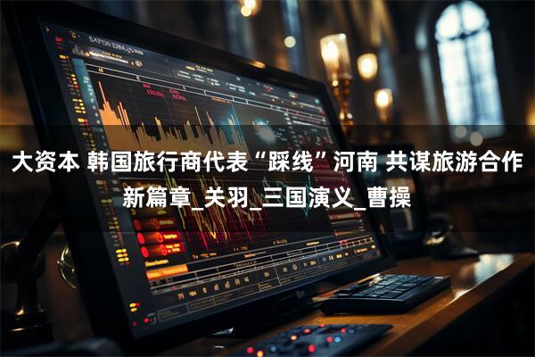 大资本 韩国旅行商代表“踩线”河南 共谋旅游合作新篇章_关羽_三国演义_曹操