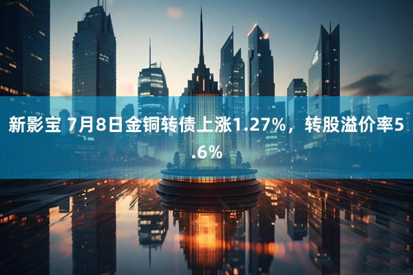 新影宝 7月8日金铜转债上涨1.27%，转股溢价率5.6%