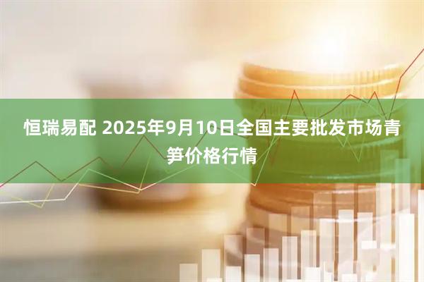 恒瑞易配 2025年9月10日全国主要批发市场青笋价格行情