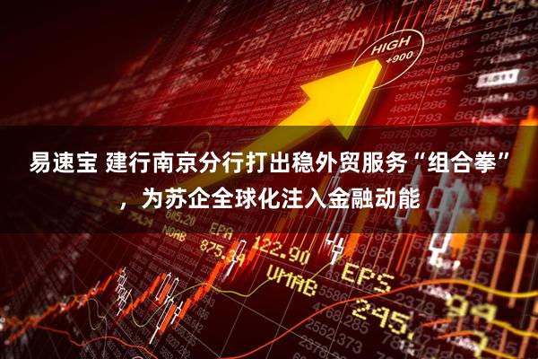 易速宝 建行南京分行打出稳外贸服务“组合拳”，为苏企全球化注入金融动能